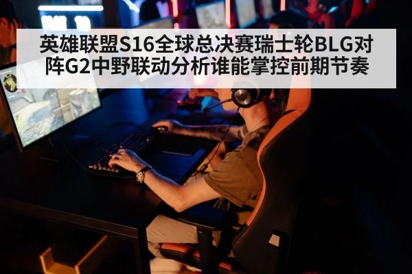 英雄联盟S16全球总决赛瑞士轮BLG对阵G2中野联动分析谁能掌控前期节奏