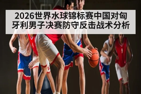 2026世界水球锦标赛中国对匈牙利男子决赛防守反击战术分析
