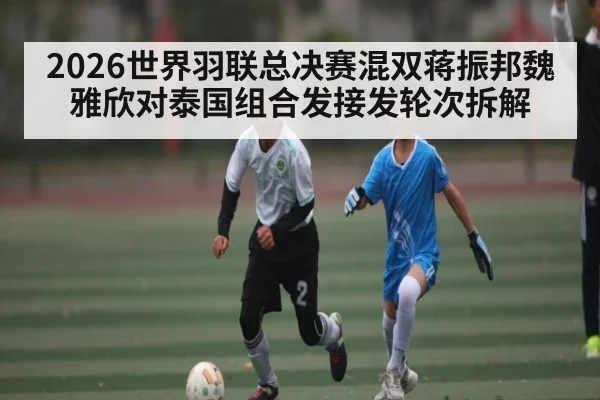 2026世界羽联总决赛混双蒋振邦魏雅欣对泰国组合发接发轮次拆解